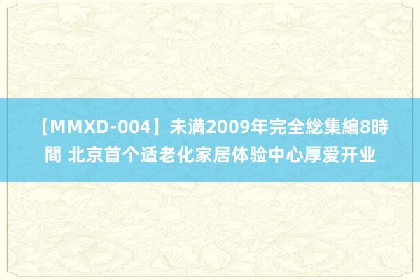 【MMXD-004】未満2009年完全総集編8時間 北京首个适老化家居体验中心厚爱开业