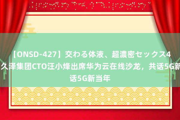 【ONSD-427】交わる体液、超濃密セックス4時間 久泽集团CTO汪小烽出席华为云在线沙龙，共话5G新当年