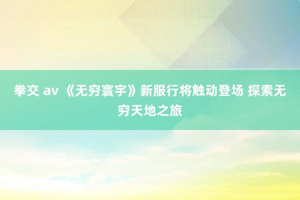 拳交 av 《无穷寰宇》新服行将触动登场 探索无穷天地之旅