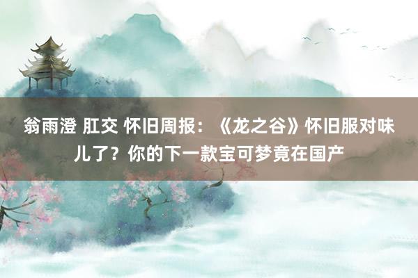 翁雨澄 肛交 怀旧周报：《龙之谷》怀旧服对味儿了？你的下一款宝可梦竟在国产
