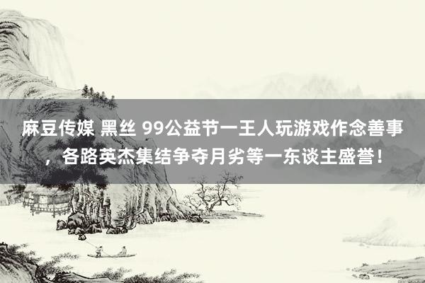 麻豆传媒 黑丝 99公益节一王人玩游戏作念善事，各路英杰集结争夺月劣等一东谈主盛誉！