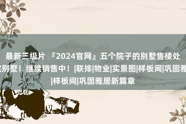 最新三级片 『2024官网』五个院子的别墅售楼处:稀缺合院别墅！继续销售中！|联排|物业|实景图|样板间|巩固雅居新篇章