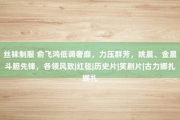 丝袜制服 俞飞鸿低调奢靡，力压群芳，姚晨、金晨斗胆先锋，各领风致|红毯|历史片|笑剧片|古力娜扎