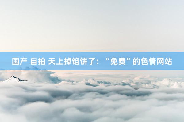 国产 自拍 天上掉馅饼了：“免费”的色情网站