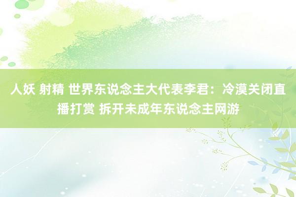 人妖 射精 世界东说念主大代表李君：冷漠关闭直播打赏 拆开未成年东说念主网游