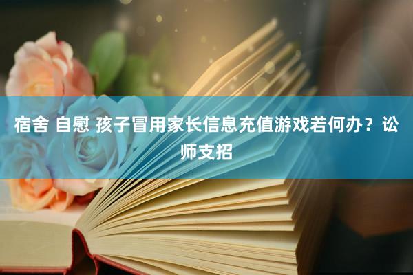 宿舍 自慰 孩子冒用家长信息充值游戏若何办？讼师支招