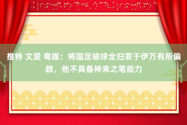 推特 文爱 粤媒：将国足输球全归罪于伊万有所偏颇，他不具备神来之笔能力