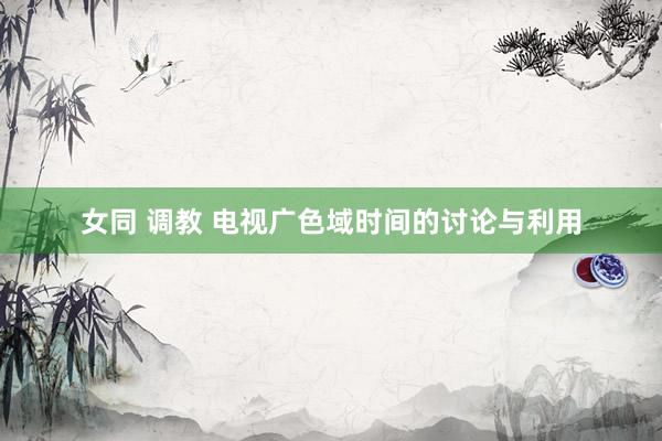 女同 调教 电视广色域时间的讨论与利用