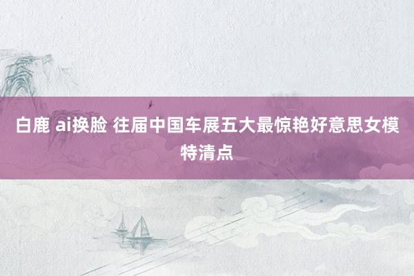 白鹿 ai换脸 往届中国车展五大最惊艳好意思女模特清点