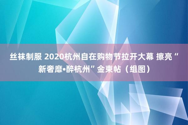 丝袜制服 2020杭州自在购物节拉开大幕 擦亮“新奢靡•醉杭州”金柬帖（组图）