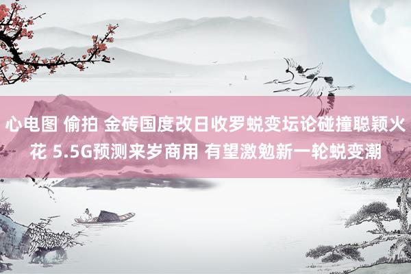 心电图 偷拍 金砖国度改日收罗蜕变坛论碰撞聪颖火花 5.5G预测来岁商用 有望激勉新一轮蜕变潮
