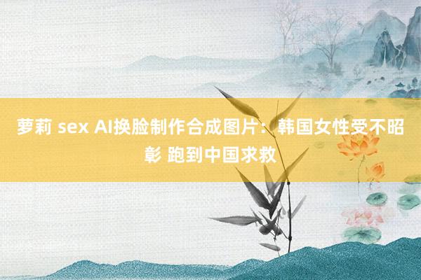 萝莉 sex AI换脸制作合成图片：韩国女性受不昭彰 跑到中国求救