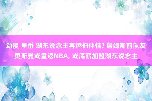 动漫 里番 湖东说念主再燃伯仲情? 詹姆斯前队友奥斯曼或重返NBA， 或底薪加盟湖东说念主