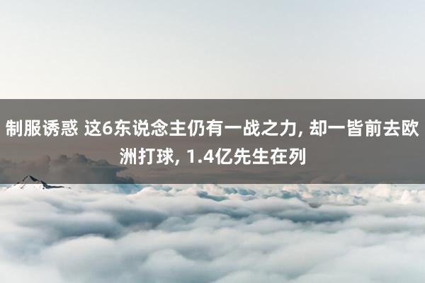 制服诱惑 这6东说念主仍有一战之力， 却一皆前去欧洲打球， 1.4亿先生在列