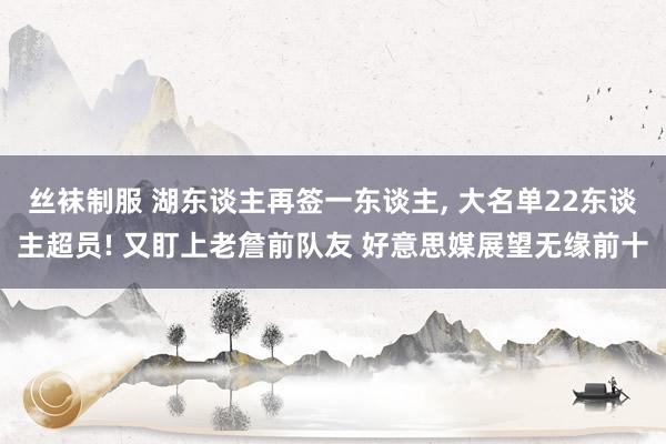 丝袜制服 湖东谈主再签一东谈主， 大名单22东谈主超员! 又盯上老詹前队友 好意思媒展望无缘前十