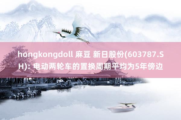hongkongdoll 麻豆 新日股份(603787.SH): 电动两轮车的置换周期平均为5年傍边