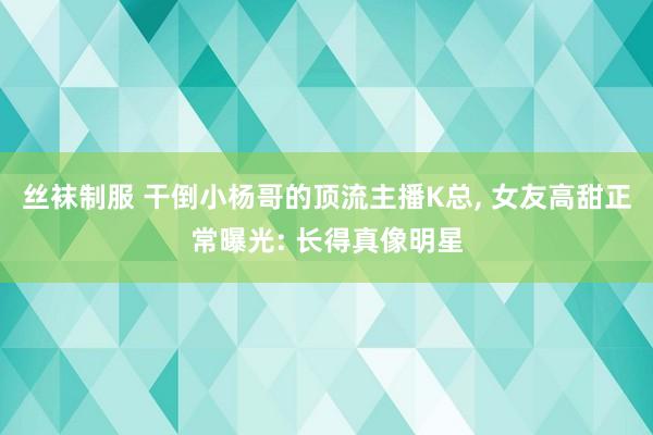 丝袜制服 干倒小杨哥的顶流主播K总， 女友高甜正常曝光: 长得真像明星