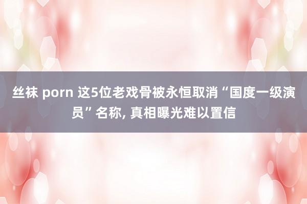 丝袜 porn 这5位老戏骨被永恒取消“国度一级演员”名称， 真相曝光难以置信