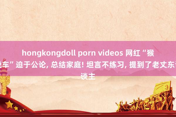 hongkongdoll porn videos 网红“猴哥说车”迫于公论， 总结家庭! 坦言不练习， 提到了老丈东谈主