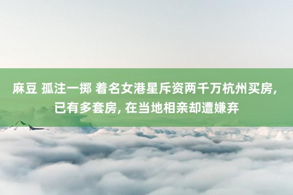 麻豆 孤注一掷 着名女港星斥资两千万杭州买房， 已有多套房， 在当地相亲却遭嫌弃