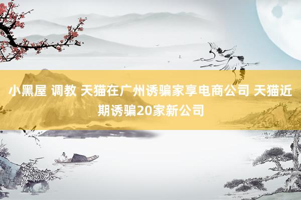 小黑屋 调教 天猫在广州诱骗家享电商公司 天猫近期诱骗20家新公司