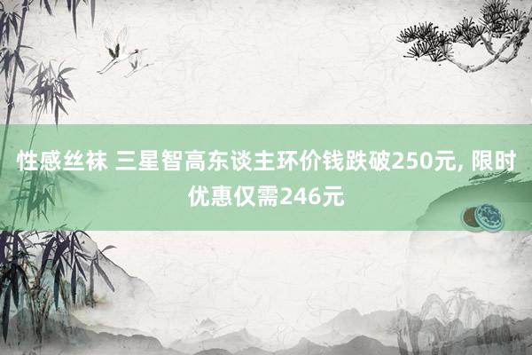 性感丝袜 三星智高东谈主环价钱跌破250元， 限时优惠仅需246元