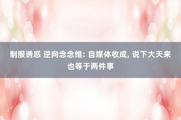 制服诱惑 逆向念念维: 自媒体收成， 说下大天来也等于两件事