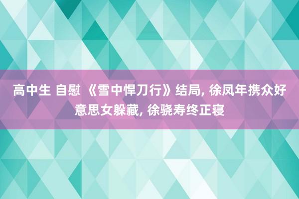高中生 自慰 《雪中悍刀行》结局， 徐凤年携众好意思女躲藏， 徐骁寿终正寝
