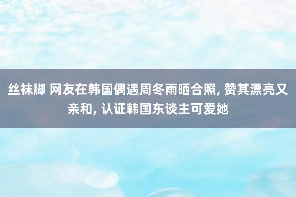 丝袜脚 网友在韩国偶遇周冬雨晒合照， 赞其漂亮又亲和， 认证韩国东谈主可爱她