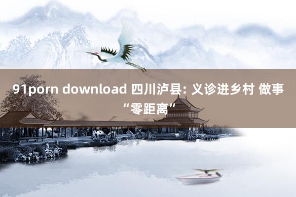 91porn download 四川泸县: 义诊进乡村 做事“零距离”