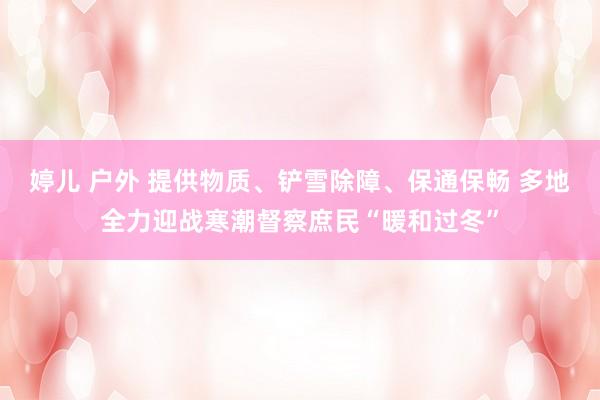 婷儿 户外 提供物质、铲雪除障、保通保畅 多地全力迎战寒潮督察庶民“暖和过冬”