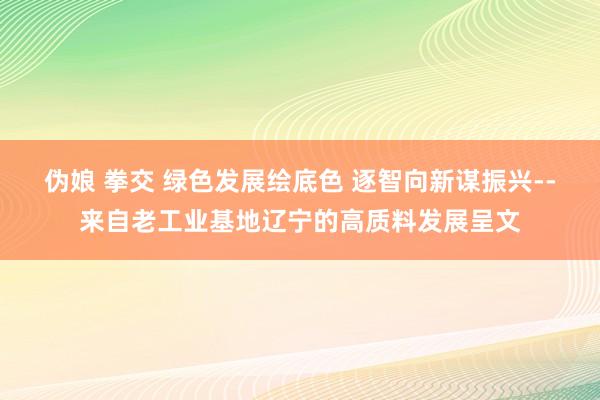 伪娘 拳交 绿色发展绘底色 逐智向新谋振兴--来自老工业基地辽宁的高质料发展呈文