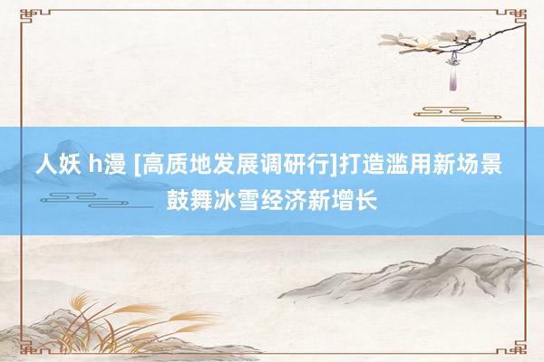 人妖 h漫 [高质地发展调研行]打造滥用新场景 鼓舞冰雪经济新增长