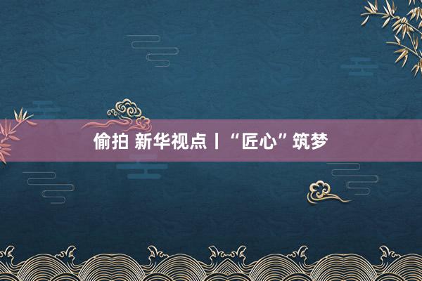偷拍 新华视点丨“匠心”筑梦