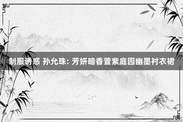 制服诱惑 孙允珠: 芳妍暗香萱紫庭园幽墨衬衣裙