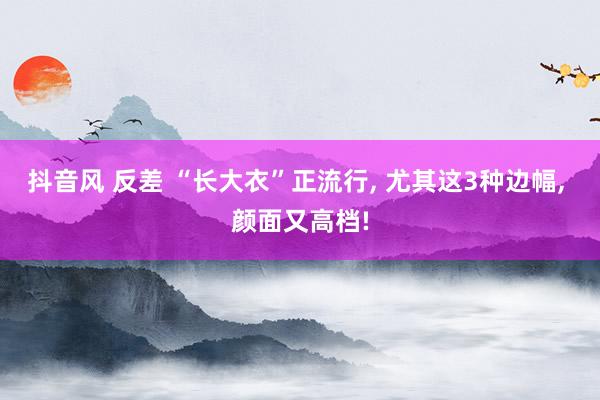 抖音风 反差 “长大衣”正流行， 尤其这3种边幅， 颜面又高档!