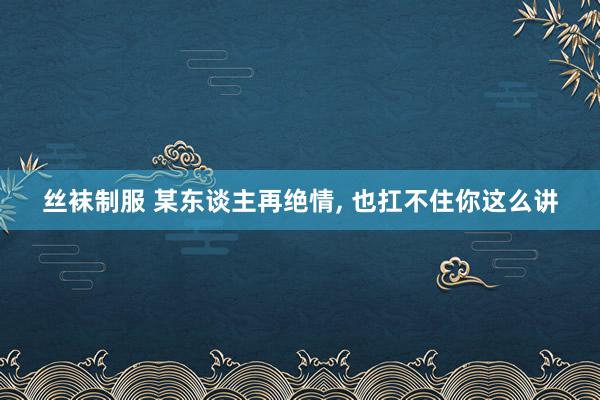 丝袜制服 某东谈主再绝情， 也扛不住你这么讲