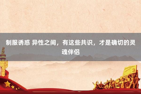 制服诱惑 异性之间,有这些共识,才是确切的灵魂伴侣