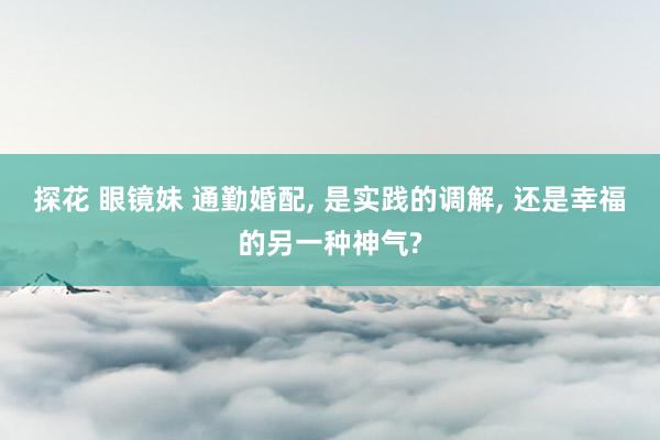 探花 眼镜妹 通勤婚配， 是实践的调解， 还是幸福的另一种神气?