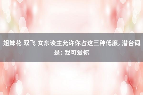 姐妹花 双飞 女东谈主允许你占这三种低廉， 潜台词是: 我可爱你