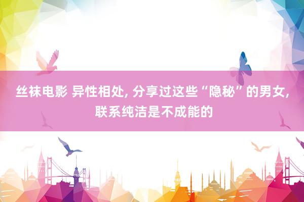 丝袜电影 异性相处， 分享过这些“隐秘”的男女， 联系纯洁是不成能的