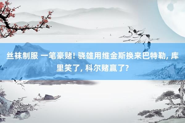 丝袜制服 一笔豪赌! 骁雄用维金斯换来巴特勒， 库里笑了， 科尔赌赢了?