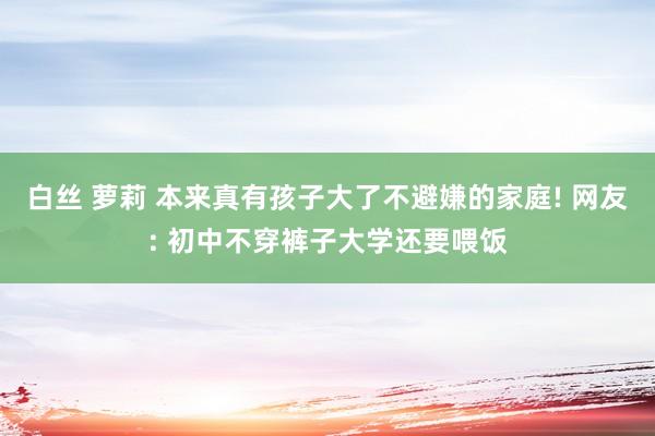 白丝 萝莉 本来真有孩子大了不避嫌的家庭! 网友: 初中不穿裤子大学还要喂饭