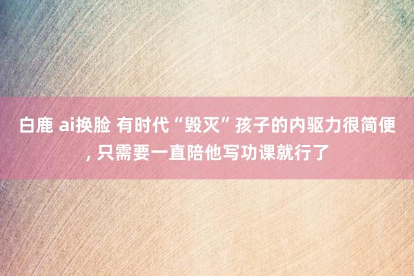 白鹿 ai换脸 有时代“毁灭”孩子的内驱力很简便， 只需要一直陪他写功课就行了