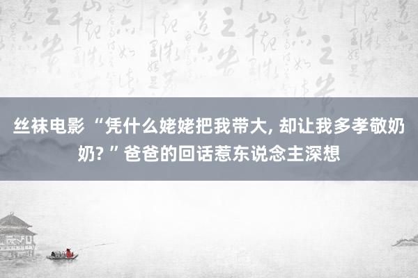 丝袜电影 “凭什么姥姥把我带大， 却让我多孝敬奶奶? ”爸爸的回话惹东说念主深想