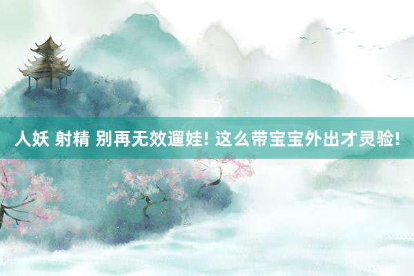人妖 射精 别再无效遛娃! 这么带宝宝外出才灵验!