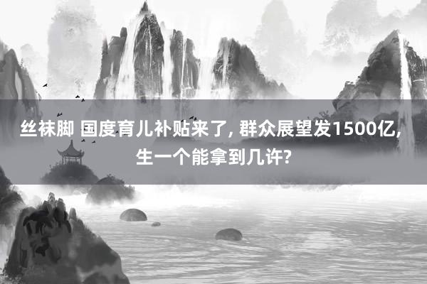 丝袜脚 国度育儿补贴来了， 群众展望发1500亿， 生一个能拿到几许?