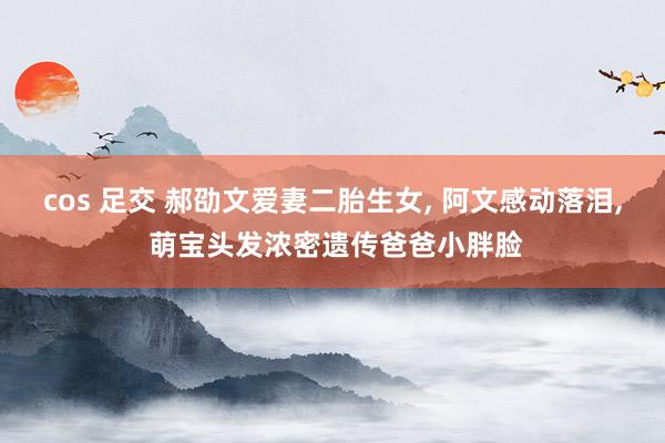 cos 足交 郝劭文爱妻二胎生女， 阿文感动落泪， 萌宝头发浓密遗传爸爸小胖脸