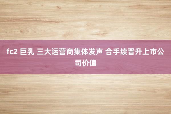 fc2 巨乳 三大运营商集体发声 合手续晋升上市公司价值