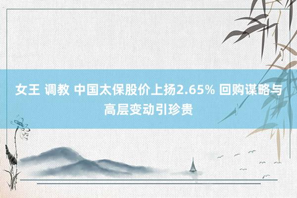 女王 调教 中国太保股价上扬2.65% 回购谋略与高层变动引珍贵